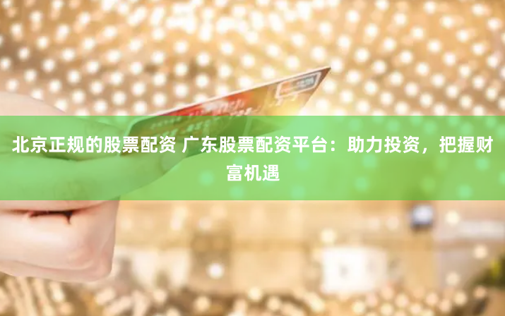 北京正規(guī)的股票配資 廣東股票配資平臺(tái)：助力投資，把握財(cái)富機(jī)遇