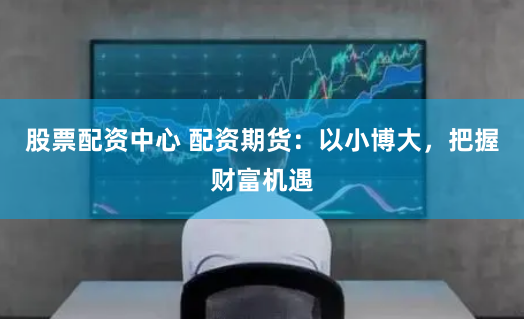 股票配資中心 配資期貨：以小博大，把握財富機遇